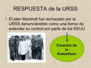 RESPUESTA de la URSS
• El plan Marshall fue rechazado por la
URSS denunciándolo como una forma de
extender su control por parte de los EEUU
Creación de
la
Kominform
 