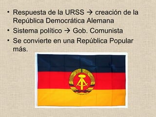 • Respuesta de la URSS  creación de la
República Democrática Alemana
• Sistema político  Gob. Comunista
• Se convierte en una República Popular
más.
 