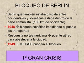 BLOQUEO DE BERLÍN
• Berlín que también estaba dividida entre
occidentales y soviéticas estaba dentro de la
parte comunista. (160 km de occidente)
• 1948  bloqueo soviético impidiendo el paso a
los transportes
• Respuesta norteamericana  puente aéreo
para abastecer a la ciudad.
• 1949  la URSS puso fin al bloqueo
1ª GRAN CRISIS
 