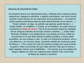 Discurso de Churchill en Fulton
Se presenta ahora una oportunidad clara y brillante para nuestros países
respectivos. Negarse a admitirla, o dejarla marchitarse, nos haría incurrir
durante mucho tiempo en los reproches de la posteridad (...) la edad de
piedra puede presentarse bajo las alas deslumbrantes de la ciencia (...)
Tened cuidado, os digo, es posible que apenas quede tiempo (...)
Desde Stettin, en el Báltico, a Trieste, en el Adriático, ha caído sobre el
continente un telón de acero. Tras él se encuentran todas las capitales
de los antiguos Estados de Europa central y oriental (...), todas estas
famosas ciudades y sus poblaciones y los países en torno a ellas se
encuentran en lo que debo llamar la esfera soviética, y todos están
sometidos, de una manera u otra, no sólo a la influencia soviética, sino a
una altísima y, en muchos casos, creciente medida de control por parte
de Moscú (...) Por cuanto he visto de nuestros amigos los rusos durante
la guerra, estoy convencido de que nada admiran más que la fuerza y
nada respetan menos que la debilidad (...) Es preciso que los pueblos de
lengua inglesa se unan con urgencia para impedir a los rusos toda
tentativa de codicia o aventura.
 