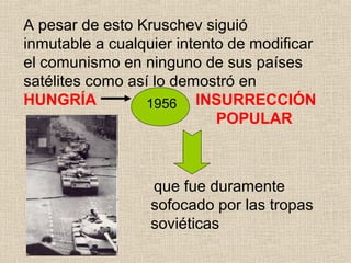 A pesar de esto Kruschev siguió
inmutable a cualquier intento de modificar
el comunismo en ninguno de sus países
satélites como así lo demostró en
HUNGRÍA INSURRECCIÓN
POPULAR
que fue duramente
sofocado por las tropas
soviéticas
1956
 