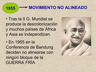 MOVIMIENTO NO ALINEADO1955
• Tras la II G. Mundial se
produce la descolonización
y muchos países de África
y Asia se independizan.
• En 1955 en la
Conferencia de Bandung
deciden no alinearse con
ningún bloque de la
GUERRA FRÍA
 