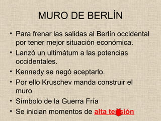 MURO DE BERLÍN
• Para frenar las salidas al Berlín occidental
por tener mejor situación económica.
• Lanzó un ultimátum a las potencias
occidentales.
• Kennedy se negó aceptarlo.
• Por ello Kruschev manda construir el
muro
• Símbolo de la Guerra Fría
• Se inician momentos de alta tensión
 