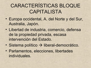 CARACTERÍSTICAS BLOQUE
CAPITALISTA
• Europa occidental, A. del Norte y del Sur,
Australia, Japón.
• Libertad de industria, comercio, defensa
de la propiedad privada, escasa
intervención del Estado.
• Sistema político  liberal-democrático.
• Parlamentos, elecciones, libertades
individuales.
 