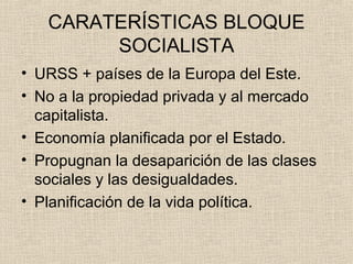 CARATERÍSTICAS BLOQUE
SOCIALISTA
• URSS + países de la Europa del Este.
• No a la propiedad privada y al mercado
capitalista.
• Economía planificada por el Estado.
• Propugnan la desaparición de las clases
sociales y las desigualdades.
• Planificación de la vida política.
 