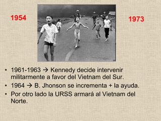 • 1961-1963  Kennedy decide intervenir
militarmente a favor del Vietnam del Sur.
• 1964  B. Jhonson se incrementa + la ayuda.
• Por otro lado la URSS armará al Vietnam del
Norte.
1954 1973
 