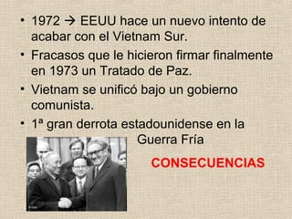 • 1972  EEUU hace un nuevo intento de
acabar con el Vietnam Sur.
• Fracasos que le hicieron firmar finalmente
en 1973 un Tratado de Paz.
• Vietnam se unificó bajo un gobierno
comunista.
• 1ª gran derrota estadounidense en la
Guerra Fría
CONSECUENCIAS
 