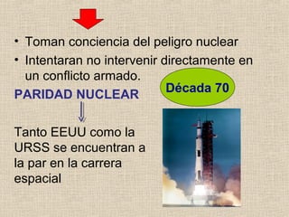 • Toman conciencia del peligro nuclear
• Intentaran no intervenir directamente en
un conflicto armado.
PARIDAD NUCLEAR
Década 70
Tanto EEUU como la
URSS se encuentran a
la par en la carrera
espacial
 