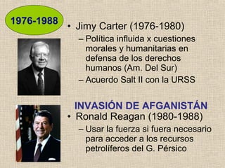 • Jimy Carter (1976-1980)
– Política influida x cuestiones
morales y humanitarias en
defensa de los derechos
humanos (Am. Del Sur)
– Acuerdo Salt II con la URSS
• Ronald Reagan (1980-1988)
– Usar la fuerza si fuera necesario
para acceder a los recursos
petrolíferos del G. Pérsico
1976-1988
INVASIÓN DE AFGANISTÁN
 