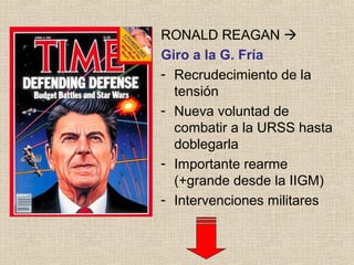 RONALD REAGAN 
Giro a la G. Fría
- Recrudecimiento de la
tensión
- Nueva voluntad de
combatir a la URSS hasta
doblegarla
- Importante rearme
(+grande desde la IIGM)
- Intervenciones militares
 