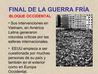 FINAL DE LA GUERRA FRÍA
BLOQUE OCCIDENTAL
• Sus intervenciones en
Vietnam, en América
Latina generaron
rotundas críticas por las
esferas internacionales.
• EEUU empieza a ser
cuestionada por muchas
personas de su país y
también en el exterior
como en Europa
Occidental.
 