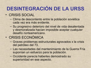 DESINTEGRACIÓN DE LA URSS
• CRISIS SOCIAL
– Clima de descontento entre la población soviética
cada vez era más evidente.
– Su progresivo deterioro del nivel de vida desalentada
y desmoralizada hacían imposible aceptar cualquier
desafío norteamericano.
• CRISIS ECONÓMICA
– Graves problemas estructurales agravados x la crisis
del petróleo del 73.
– Las necesidades del mantenimiento de la Guerra Fría
suponían un esfuerzo para la población.
– Occidente parecía haberles demostrado su
superioridad en ese aspecto.
 