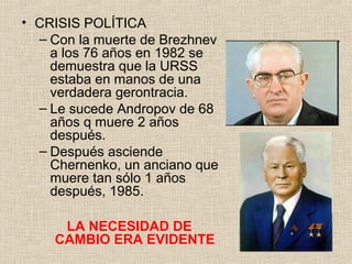 • CRISIS POLÍTICA
– Con la muerte de Brezhnev
a los 76 años en 1982 se
demuestra que la URSS
estaba en manos de una
verdadera gerontracia.
– Le sucede Andropov de 68
años q muere 2 años
después.
– Después asciende
Chernenko, un anciano que
muere tan sólo 1 años
después, 1985.
LA NECESIDAD DE
CAMBIO ERA EVIDENTE
 