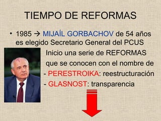 TIEMPO DE REFORMAS
• 1985  MIJAÍL GORBACHOV de 54 años
es elegido Secretario General del PCUS
Inicio una serie de REFORMAS
que se conocen con el nombre de
- PERESTROIKA: reestructuración
- GLASNOST: transparencia
 