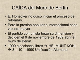 CAÍDA del Muro de Berlín
• E. Honecker no quiso iniciar el proceso de
reformas.
• Pero la presión popular e internacional cada
vez era mayor.
• El partido comunista forzó su dimensión y
deciden el 9 de noviembre de 1989 abrir el
muro de Berlín.
• 1990 elecciones libres  HELMUNT KOHL
 3 – 10 – 1990 Unificación Alemana
 