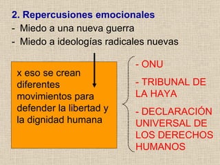 2. Repercusiones   emocionales Miedo a una nueva guerra  Miedo a ideologías radicales nuevas x eso se crean diferentes movimientos para defender la libertad y la dignidad humana - ONU - TRIBUNAL DE LA HAYA - DECLARACIÓN UNIVERSAL DE LOS DERECHOS HUMANOS 