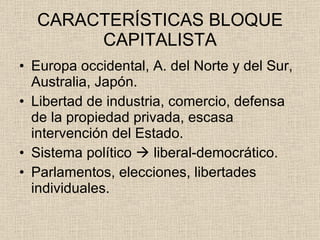 CARACTERÍSTICAS BLOQUE CAPITALISTA Europa occidental, A. del Norte y del Sur, Australia, Japón. Libertad de industria, comercio, defensa de la propiedad privada, escasa intervención del Estado. Sistema político    liberal-democrático. Parlamentos, elecciones, libertades individuales. 