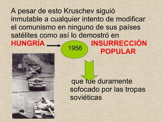A pesar de esto Kruschev siguió inmutable a cualquier intento de modificar el comunismo en ninguno de sus países satélites como así lo demostró en  HUNGRÍA  INSURRECCIÓN    POPULAR   que fue duramente  sofocado por las tropas  soviéticas 1956 