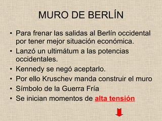 MURO DE BERLÍN Para frenar las salidas al Berlín occidental por tener mejor situación económica. Lanzó un ultimátum a las potencias occidentales. Kennedy se negó aceptarlo. Por ello Kruschev manda construir el muro Símbolo de la Guerra Fría Se inician momentos de  alta tensión 