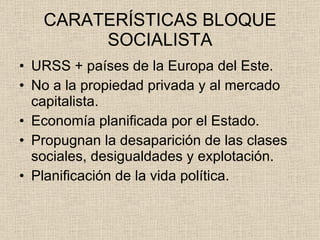 CARATERÍSTICAS BLOQUE SOCIALISTA URSS + países de la Europa del Este. No a la propiedad privada y al mercado capitalista. Economía planificada por el Estado. Propugnan la desaparición de las clases sociales, desigualdades y explotación. Planificación de la vida política. 