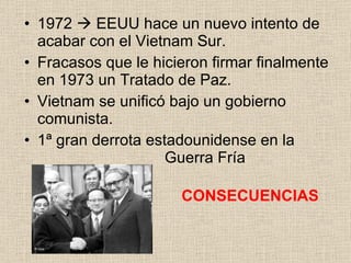 1972    EEUU hace un nuevo intento de acabar con el Vietnam Sur. Fracasos que le hicieron firmar finalmente en 1973 un Tratado de Paz. Vietnam se unificó bajo un gobierno comunista. 1ª gran derrota estadounidense en la  Guerra Fría CONSECUENCIAS 