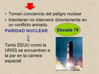 Toman conciencia del peligro nuclear Intentaran no intervenir directamente en un conflicto armado. PARIDAD NUCLEAR Década 70 Tanto EEUU como la URSS se encuentran a la par en la carrera espacial 