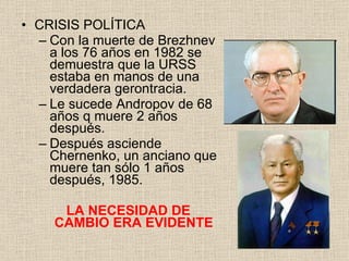 CRISIS POLÍTICA Con la muerte de Brezhnev a los 76 años en 1982 se demuestra que la URSS estaba en manos de una verdadera gerontracia. Le sucede Andropov de 68 años q muere 2 años después. Después asciende Chernenko, un anciano que muere tan sólo 1 años después, 1985. LA NECESIDAD DE CAMBIO ERA EVIDENTE 