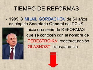 TIEMPO DE REFORMAS 1985     MIJAÍL GORBACHOV  de 54 años es elegido Secretario General del PCUS   Inicio una serie de REFORMAS   que se conocen con el nombre de   -  PERESTROIKA : reestructuración   -  GLASNOST : transparencia 
