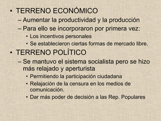 TERRENO ECONÓMICO Aumentar la productividad y la producción Para ello se incorporaron por primera vez: Los incentivos personales Se establecieron ciertas formas de mercado libre. TERRENO POLÍTICO Se mantuvo el sistema socialista pero se hizo más relajado y aperturista Permitiendo la participación ciudadana Relajación de la censura en los medios de comunicación. Dar más poder de decisión a las Rep. Populares 