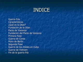 INDICE
1.    Guerra Fría
2.    Características
3.    ¿Qué es la Otan?
4.    Fundación de la Otan
5.    Pacto de Varsovia
6.    Fundación del Pacto de Varsovia
7.    Primera Fase
8.    Guerra de Corea
9.    Muro de Berlín
10.   Segunda Fase
11.   Guerra de los misiles en Cuba
12.   Guerra de Vietnam
13.   Fin de la guerra fría
 