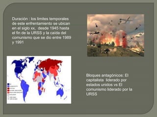 Duración : los limites temporales
de este enfrentamiento se ubican
en el siglo xx, desde 1945 hasta
el fin de la URSS y la caída del
comunismo que se dio entre 1989
y 1991




                                    Bloques antagónicos: El
                                    capitalista liderado por
                                    estados unidos vs El
                                    comunismo liderado por la
                                    URSS
 