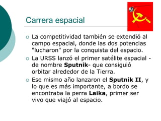 Carrera espacial
   La competitividad también se extendió al
    campo espacial, donde las dos potencias
    "lucharon" por la conquista del espacio.
   La URSS lanzó el primer satélite espacial -
    de nombre Sputnik- que consiguió
    orbitar alrededor de la Tierra.
   Ese mismo año lanzaron el Sputnik II, y
    lo que es más importante, a bordo se
    encontraba la perra Laika, primer ser
    vivo que viajó al espacio.
 