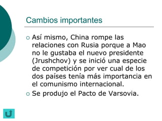 Cambios importantes

   Así mismo, China rompe las
    relaciones con Rusia porque a Mao
    no le gustaba el nuevo presidente
    (Jrushchov) y se inició una especie
    de competición por ver cual de los
    dos países tenía más importancia en
    el comunismo internacional.
   Se produjo el Pacto de Varsovia.
 