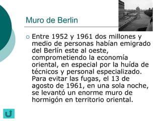 Muro de Berlin
   Entre 1952 y 1961 dos millones y
    medio de personas habían emigrado
    del Berlín este al oeste,
    comprometiendo la economía
    oriental, en especial por la huída de
    técnicos y personal especializado.
    Para evitar las fugas, el 13 de
    agosto de 1961, en una sola noche,
    se levantó un enorme muro de
    hormigón en territorio oriental.
 