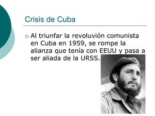 Crisis de Cuba

   Al triunfar la revoluvión comunista
    en Cuba en 1959, se rompe la
    alianza que tenía con EEUU y pasa a
    ser aliada de la URSS.
 