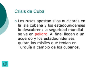 Crisis de Cuba

   Los rusos apostan silos nucleares en
    la isla cubana y los estadounidenses
    lo descubren; la seguridad mundial
    se ve en peligro. Al final llegan a un
    acuerdo y los estadounidenses
    quitan los misiles que tenían en
    Turquía a cambio de los cubanos.
 