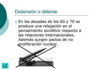 Distensión o détente

   En las decadas de los 60 y 70 se
    produce una relajación en el
    pensamiento soviético respecto a
    las relaciones internacionales.
    Además surgen pactos de no
    proliferación nuclear.
 