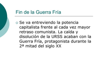 Fin de la Guerra Fría

   Se va entreviendo la potencia
    capitalista frente al cada vez mayor
    retraso comunista. La caída y
    disolución de la URSS acaban con la
    Guerra Fría, protagonista durante la
    2ª mitad del siglo XX
 