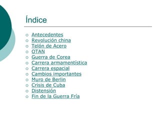 Índice
   Antecedentes
   Revolución china
   Telón de Acero
   OTAN
   Guerra de Corea
   Carrera armamentística
   Carrera espacial
   Cambios importantes
   Muro de Berlin
   Crisis de Cuba
   Distensión
   Fin de la Guerra Fría
 