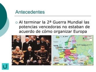 Antecedentes

   Al terminar la 2ª Guerra Mundial las
    potencias vencedoras no estaban de
    acuerdo de cómo organizar Europa
 