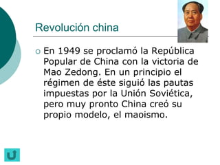 Revolución china

   En 1949 se proclamó la República
    Popular de China con la victoria de
    Mao Zedong. En un principio el
    régimen de éste siguió las pautas
    impuestas por la Unión Soviética,
    pero muy pronto China creó su
    propio modelo, el maoismo.
 