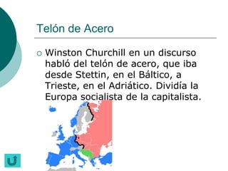 Telón de Acero

   Winston Churchill en un discurso
    habló del telón de acero, que iba
    desde Stettin, en el Báltico, a
    Trieste, en el Adriático. Dividía la
    Europa socialista de la capitalista.
 