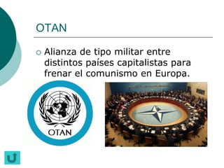 OTAN

   Alianza de tipo militar entre
    distintos países capitalistas para
    frenar el comunismo en Europa.
 