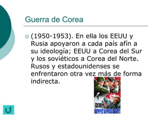 Guerra de Corea

   (1950-1953). En ella los EEUU y
    Rusia apoyaron a cada país afín a
    su ideología; EEUU a Corea del Sur
    y los soviéticos a Corea del Norte.
    Rusos y estadounidenses se
    enfrentaron otra vez más de forma
    indirecta.
 