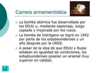 Carrera armamentística
   La bomba atómica fue desarrollada por
    los EEUU y, mediante espionaje, luego
    copiada y mejorada por los rusos.
   La bomba de hidrógeno se logró en 1952
    por parte de los estadounidenses y un
    año después por la URSS.
   A pesar de la idea de que EEUU y Rusia
    estaban en igualdad de condiciones, los
    estadounidenses poseían un arsenal muy
    superior en calidad.
 