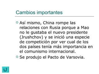 Cambios importantes
   Así mismo, China rompe las
    relaciones con Rusia porque a Mao
    no le gustaba el nuevo presidente
    (Jrushchov) y se inició una especie
    de competición por ver cual de los
    dos países tenía más importancia en
    el comunismo internacional.
   Se produjo el Pacto de Varsovia.
 