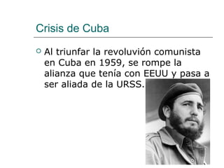 Crisis de Cuba
   Al triunfar la revoluvión comunista
    en Cuba en 1959, se rompe la
    alianza que tenía con EEUU y pasa a
    ser aliada de la URSS.
 