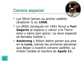 Carrera espacial
   Los EEUU lanzan su primer satélite
    (Explorer I) en 1958.
   La URSS consiguen en 1961 llevar a Yuri
    Gagarin al espacio y volver a la Tierra
    sano y salvo (por poco). La nave espacial
    se llamaba Vostok I.
   Amstrong y Edwin Aldrin ponen sus pies
    en la Luna, siendo las primeras personas
    que llegan a nuestro cercano satélite. La
    misión recibía el nombre de Apolo 11.
 