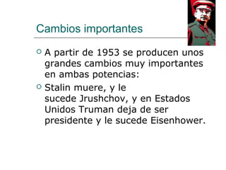 Cambios importantes
   A partir de 1953 se producen unos
    grandes cambios muy importantes
    en ambas potencias:
   Stalin muere, y le
    sucede Jrushchov, y en Estados
    Unidos Truman deja de ser
    presidente y le sucede Eisenhower.
 
