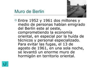 Muro de Berlin
   Entre 1952 y 1961 dos millones y
    medio de personas habían emigrado
    del Berlín este al oeste,
    comprometiendo la economía
    oriental, en especial por la huída de
    técnicos y personal especializado.
    Para evitar las fugas, el 13 de
    agosto de 1961, en una sola noche,
    se levantó un enorme muro de
    hormigón en territorio oriental.
 